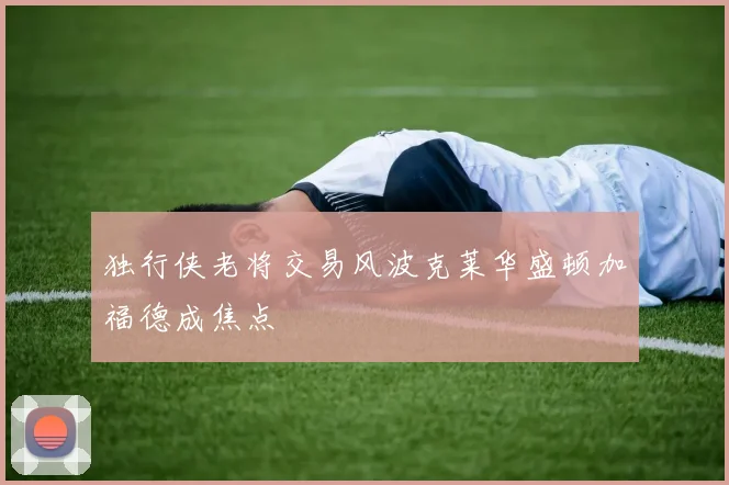 独行侠老将交易风波克莱华盛顿加福德成焦点