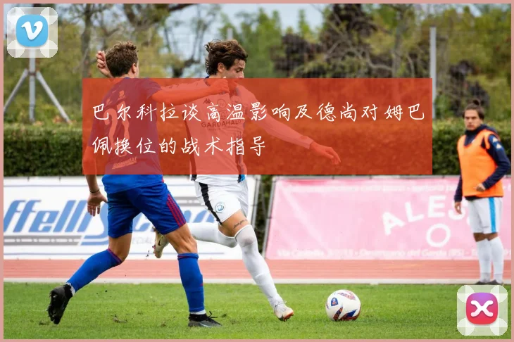 巴尔科拉谈高温影响及德尚对姆巴佩换位的战术指导