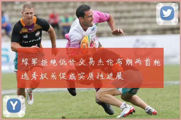绿军拒绝低价交易杰伦布朗两首轮选秀权或促成实质性进展