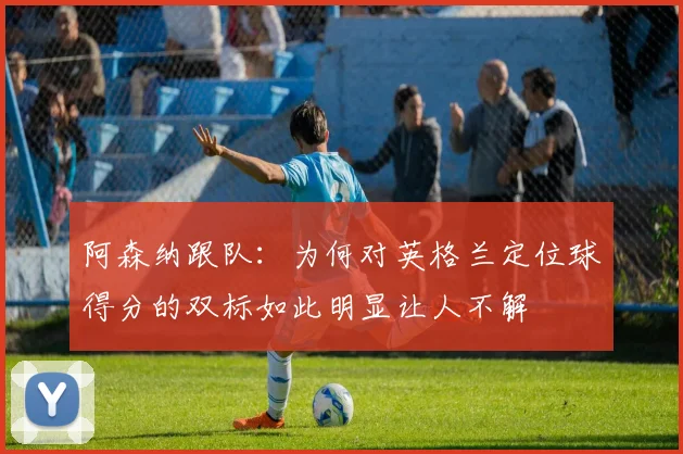 阿森纳跟队：为何对英格兰定位球得分的双标如此明显让人不解