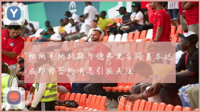 帕纳辛纳科斯与德弗里合同基本达成即将签约消息引发关注
