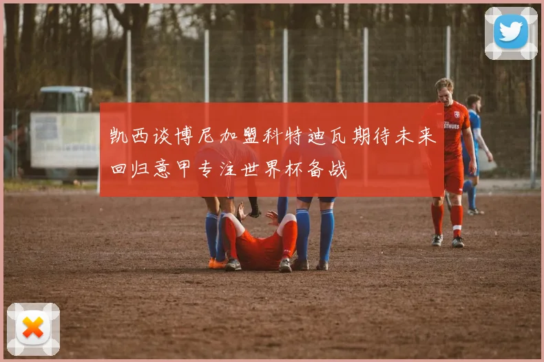 凯西谈博尼加盟科特迪瓦期待未来回归意甲专注世界杯备战