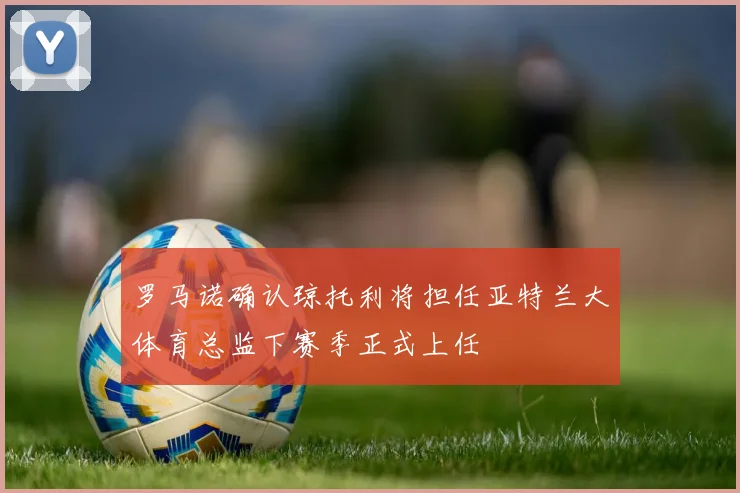 罗马诺确认琼托利将担任亚特兰大体育总监下赛季正式上任