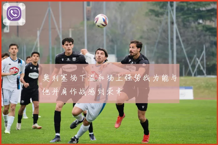 奥利塞场下温和场上强势我为能与他并肩作战感到荣幸