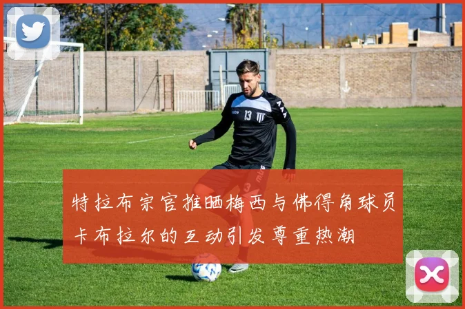 特拉布宗官推晒梅西与佛得角球员卡布拉尔的互动引发尊重热潮