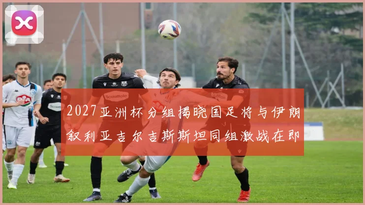 2027亚洲杯分组揭晓国足将与伊朗叙利亚吉尔吉斯斯坦同组激战在即
