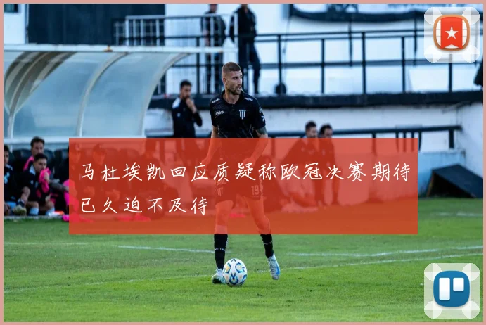 马杜埃凯回应质疑称欧冠决赛期待已久迫不及待