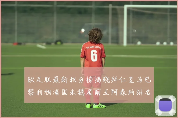 欧足联最新积分榜揭晓拜仁皇马巴黎利物浦国米稳居前五阿森纳排名第七