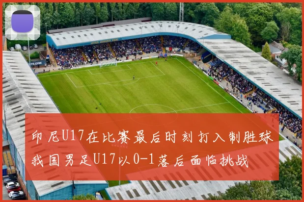 印尼U17在比赛最后时刻打入制胜球我国男足U17以0-1落后面临挑战