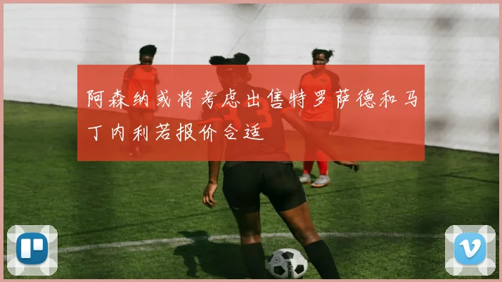 阿森纳或将考虑出售特罗萨德和马丁内利若报价合适