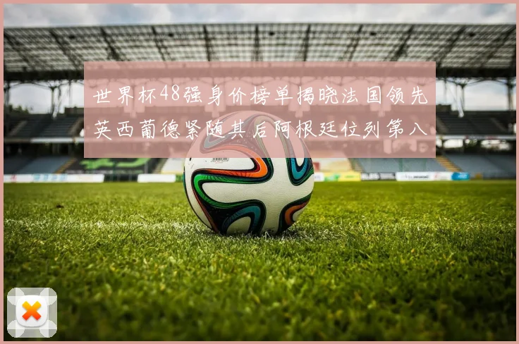 世界杯48强身价榜单揭晓法国领先英西葡德紧随其后阿根廷位列第八
