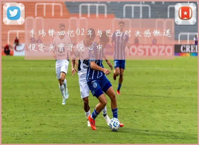 李玮锋回忆02年与巴西对决感慨退役念头曾浮现心中