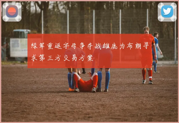 绿军重返字母争夺战雄鹿为布朗寻求第三方交易方案