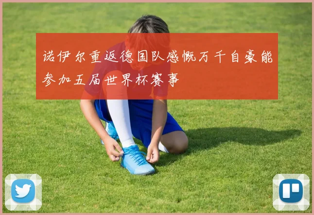 诺伊尔重返德国队感慨万千自豪能参加五届世界杯赛事