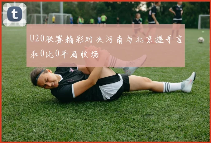 U20联赛精彩对决河南与北京握手言和0比0平局收场