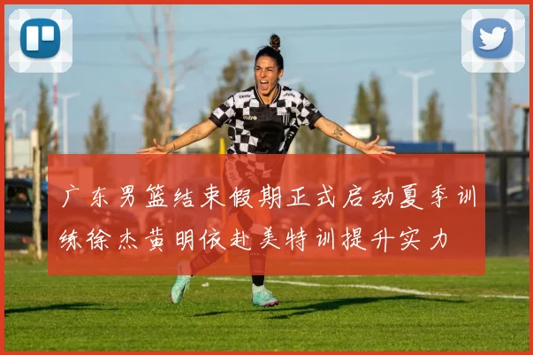广东男篮结束假期正式启动夏季训练徐杰黄明依赴美特训提升实力