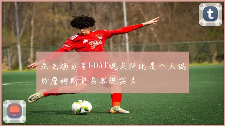 尼克杨分享GOAT观点科比是个人偏好詹姆斯更具客观实力