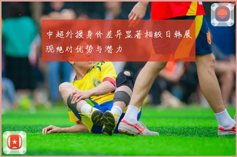 中超外援身价差异显著相较日韩展现绝对优势与潜力