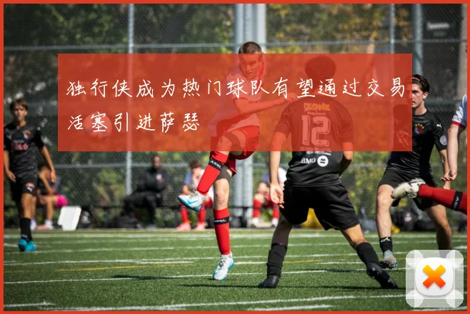 独行侠成为热门球队有望通过交易活塞引进萨瑟