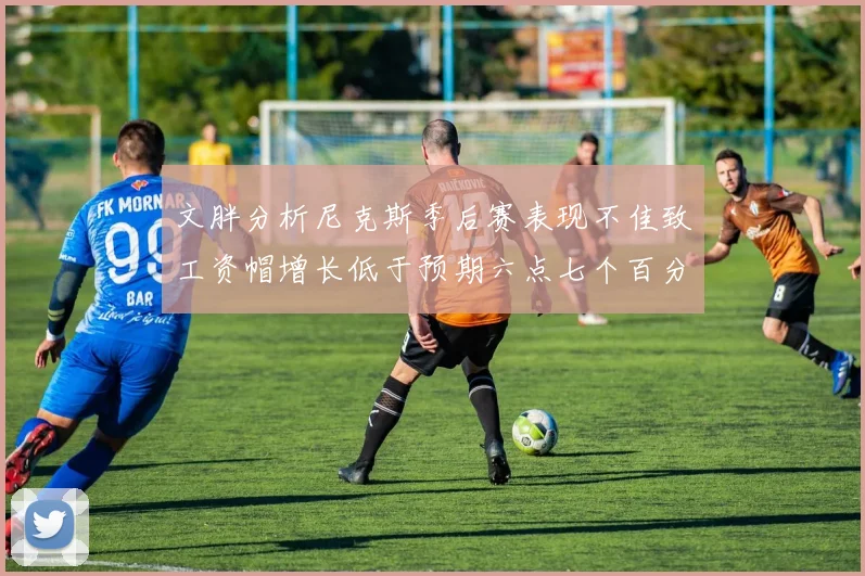 文胖分析尼克斯季后赛表现不佳致工资帽增长低于预期六点七个百分点