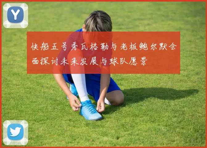 快船五号秀瓦格勒与老板鲍尔默会面探讨未来发展与球队愿景