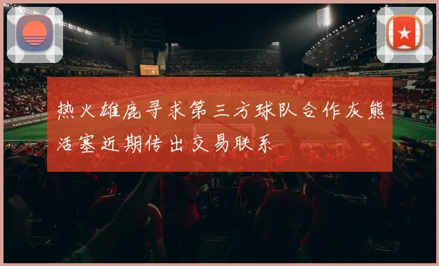 热火雄鹿寻求第三方球队合作灰熊活塞近期传出交易联系
