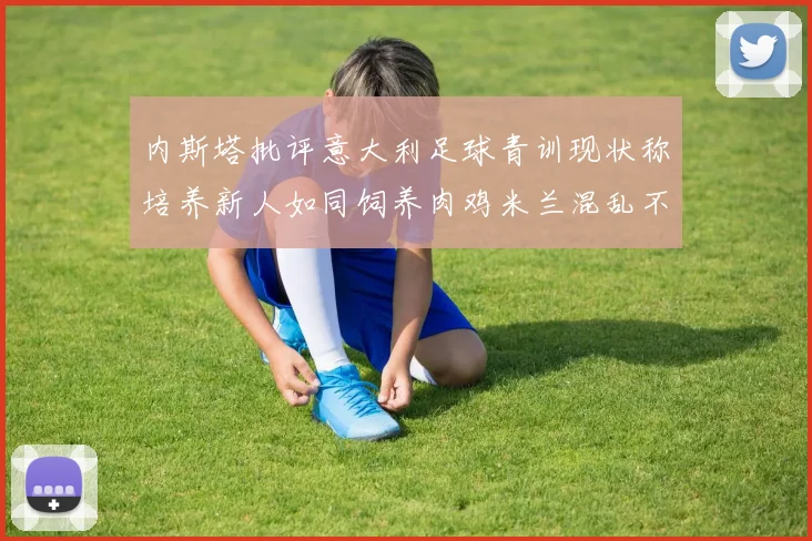内斯塔批评意大利足球青训现状称培养新人如同饲养肉鸡米兰混乱不堪