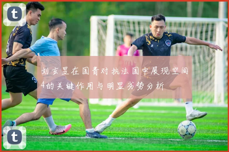 刘玄昱在国青对抗法国中展现空间4的关键作用与明显劣势分析